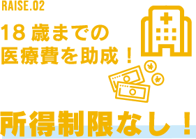 RAISE.02 18歳までの医療費を助成! 所得制限なし!